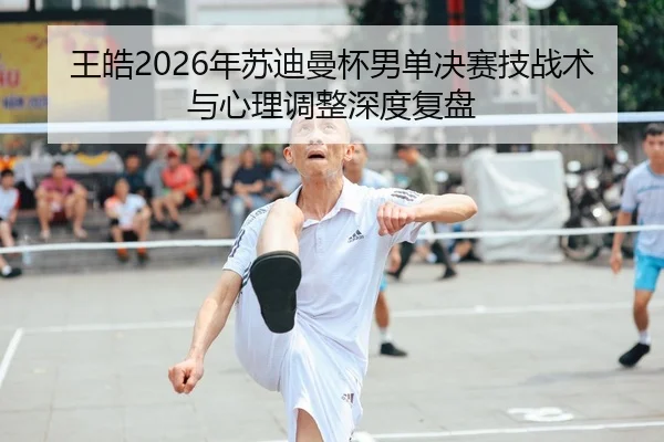 王皓2026年苏迪曼杯男单决赛技战术与心理调整深度复盘